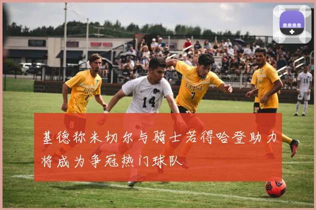 基德称米切尔与骑士若得哈登助力将成为争冠热门球队