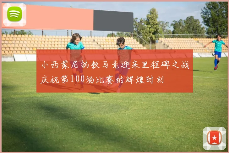 小西蒙尼执教马竞迎来里程碑之战庆祝第100场比赛的辉煌时刻