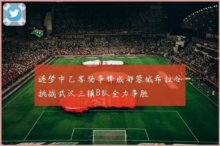 逐梦中乙客场争锋成都蓉城希拉谷挑战武汉三镇B队全力争胜
