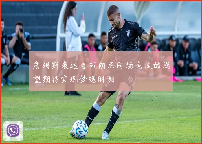 詹姆斯表达与布朗尼同场竞技的渴望期待实现梦想时刻