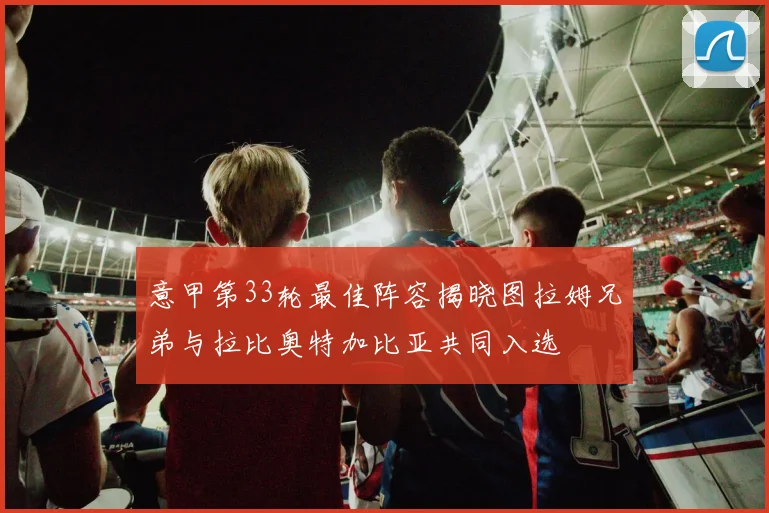 意甲第33轮最佳阵容揭晓图拉姆兄弟与拉比奥特加比亚共同入选