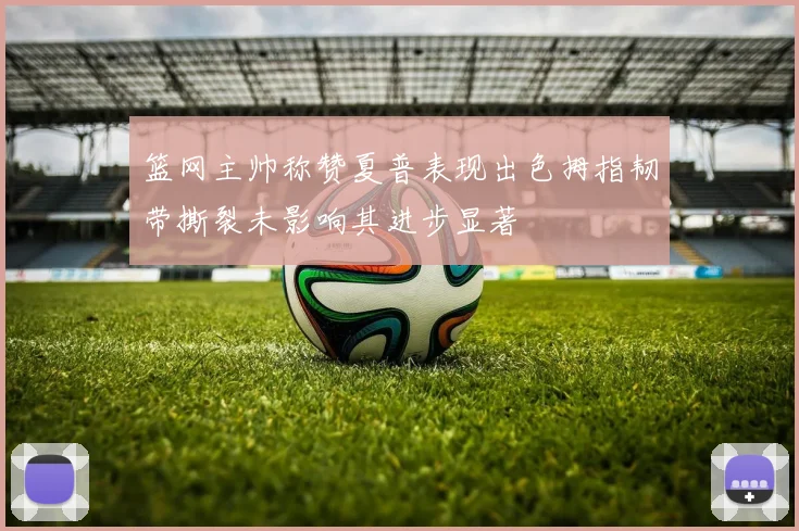 篮网主帅称赞夏普表现出色拇指韧带撕裂未影响其进步显著