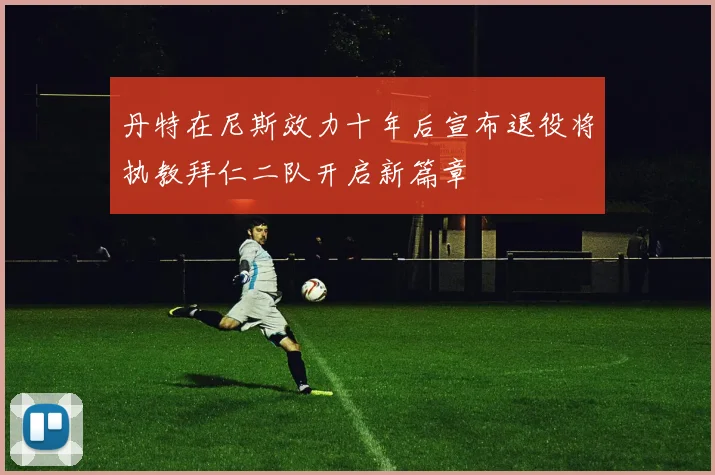丹特在尼斯效力十年后宣布退役将执教拜仁二队开启新篇章