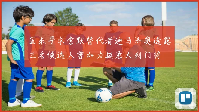 国米寻求索默替代者迪马济奥透露三名候选人曾加力挺意大利门将