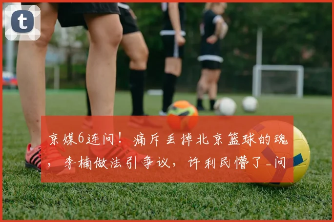 京媒6连问！痛斥丢掉北京篮球的魂，李楠做法引争议，许利民懵了_问题_1_CBA