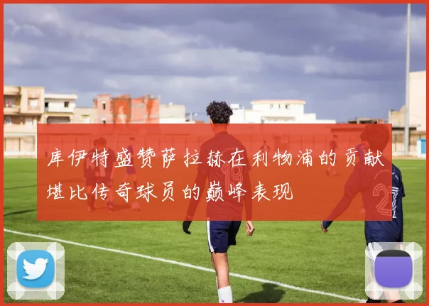 库伊特盛赞萨拉赫在利物浦的贡献堪比传奇球员的巅峰表现