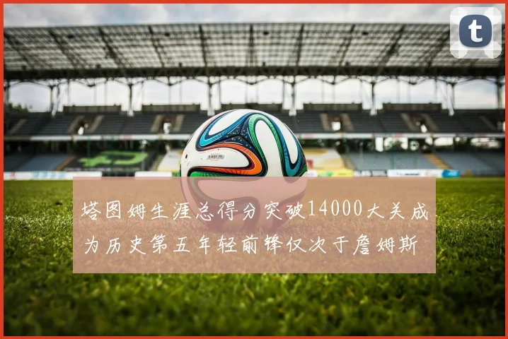 塔图姆生涯总得分突破14000大关成为历史第五年轻前锋仅次于詹姆斯杜兰特和字母哥