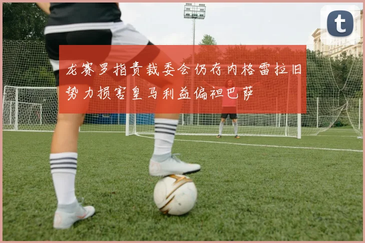 龙赛罗指责裁委会仍存内格雷拉旧势力损害皇马利益偏袒巴萨