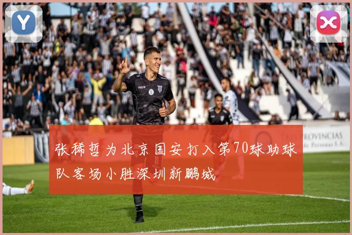 张稀哲为北京国安打入第70球助球队客场小胜深圳新鹏城