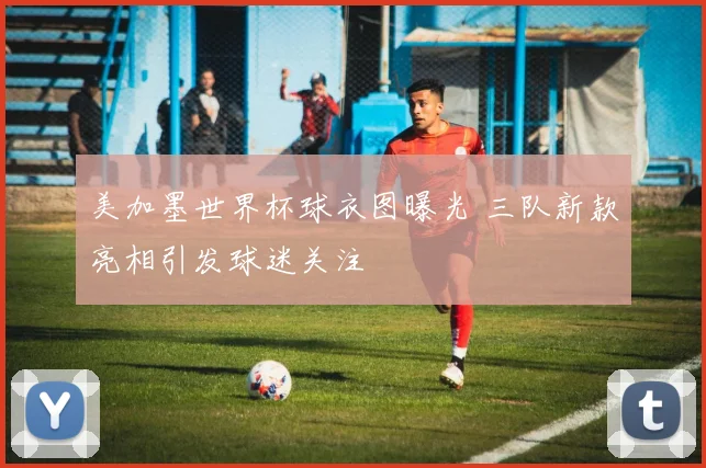 美加墨世界杯球衣图曝光 三队新款亮相引发球迷关注